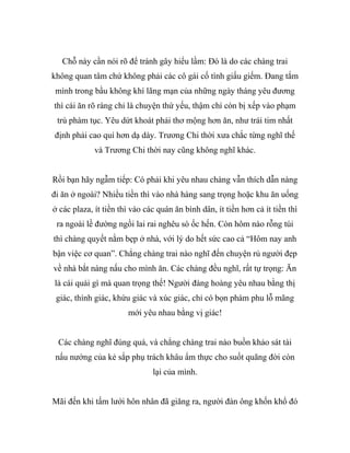 Chỗ này cần nói rõ để tránh gây hiểu lầm: Đó là do các chàng trai
không quan tâm chứ không phải các cô gái cố tình giấu giếm. Đang tắm
mình trong bầu không khí lãng mạn của những ngày tháng yêu đương
thì cái ăn rõ ràng chỉ là chuyện thứ yếu, thậm chí còn bị xếp vào phạm
trù phàm tục. Yêu dứt khoát phải thơ mộng hơn ăn, như trái tim nhất
định phải cao quí hơn dạ dày. Trương Chi thời xưa chắc từng nghĩ thế
và Trương Chi thời nay cũng không nghĩ khác.
Rồi bạn hãy ngẫm tiếp: Có phải khi yêu nhau chàng vẫn thích dẫn nàng
đi ăn ở ngoài? Nhiều tiền thì vào nhà hàng sang trọng hoặc khu ăn uống
ở các plaza, ít tiền thì vào các quán ăn bình dân, ít tiền hơn cả ít tiền thì
ra ngoài lề đường ngồi lai rai nghêu sò ốc hến. Còn hôm nào rỗng túi
thì chàng quyết nằm bẹp ở nhà, với lý do hết sức cao cả “Hôm nay anh
bận việc cơ quan”. Chẳng chàng trai nào nghĩ đến chuyện rủ người đẹp
về nhà bắt nàng nấu cho mình ăn. Các chàng đều nghĩ, rất tự trọng: Ăn
là cái quái gì mà quan trọng thế! Người đàng hoàng yêu nhau bằng thị
giác, thính giác, khứu giác và xúc giác, chỉ có bọn phàm phu lỗ mãng
mới yêu nhau bằng vị giác!
Các chàng nghĩ đúng quá, và chẳng chàng trai nào buồn khảo sát tài
nấu nướng của kẻ sắp phụ trách khâu ẩm thực cho suốt quãng đời còn
lại của mình.
Mãi đến khi tấm lưới hôn nhân đã giăng ra, người đàn ông khốn khổ đó
 