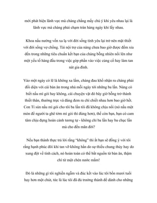 mới phát hiện lãnh vực mà chàng chẳng mấy chú ý khi yêu nhau lại là
lãnh vực mà chàng phải chạm trán hàng ngày khi lấy nhau.
Khoa nấu nướng vốn xa lạ với đời sống tình yêu lại trở nên mật thiết
với đời sống vợ chồng. Tài nội trợ của nàng chưa bao giờ được đếm xỉa
đến trong những tiêu chuẩn kết bạn của chàng bỗng nhiên nổi lên như
một yếu tố hàng đầu trong việc góp phần vào việc củng cố hay làm tan
nát gia đình.
Vào một ngày có lẽ là không xa lắm, chàng đau khổ nhận ra chàng phải
đối diện với cái bàn ăn trong nhà mỗi ngày tới những ba lần. Nàng có
biết nấu mì gói hay không, cái chuyện vặt đó bây giờ bỗng trở thành
thiết thân, thường trực và đáng đem ra chì chiết nhau hơn bao giờ hết.
Con Tí sún nấu mì gói cho tôi ba lần tôi đã không chịu nổi (nó nấu một
món để người ta ghê tởm mì gói thì đúng hơn), thế còn bạn, bạn có cam
tâm chịu đựng hoàn cảnh tương tự - không chỉ ba lần hay ba chục lần
mà cho đến mãn đời?
Nếu bạn thành thực trả lời rằng “không” thì ắt bạn sẽ đồng ý với tôi
rằng hạnh phúc đôi khi tan vỡ không hẳn do sự thiếu chung thủy hay do
xung đột về tính cách, nó hoàn toàn có thể bắt nguồn từ bàn ăn, thậm
chí từ một chén nước mắm!
Đó là những gì tôi nghiền ngẫm và đúc kết vào lúc tôi bốn mươi tuổi
hay hơn một chút, tức là lúc tôi đã đủ trưởng thành để dành cho những
 