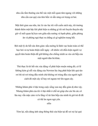 nhu cầu tầm thường của thể xác một mối quan tâm ngang với những
nhu cầu cao quý của tâm hồn và sẵn sàng coi trọng cả hai.
Một thời gian sau nữa, tức là vào lúc tôi viết cuốn sách này, tôi trưởng
thành thêm một bậc khi phát hiện ra những gì tôi nói huyên thuyên nãy
giờ về mối quan hệ keo sơn giữa nấu nướng và hạnh phúc, giữa phòng
ăn và phòng ngủ thực ra chẳng có gì nghiêm trọng hết.
Bởi một lý do hết sức đơn giản: nấu nướng là lãnh vực hoàn toàn có thể
học hỏi và tự hoàn thiện mỗi ngày - dĩ nhiên với điều kiện người vợ
quyết tâm hoàn thiện để giữ không cho chồng mình sa vào cái bếp của
một người đàn bà khác.
Thú thực là tôi hết sức xúc động về phát hiện muộn màng đó, có lẽ
không kém gì nỗi xúc động của Newton lúc ông phát hiện khi quả táo
rơi thì nó rơi trúng đầu mình chứ không rơi trúng đầu của người ngồi
cách đó một cây số hay rơi ngược trở lên ngọn cây.
Những khám phá vĩ đại trong cuộc sống xưa nay đều giản dị như vậy.
Nhưng khám phá của tôi vĩ đại nhất ở chỗ nó giúp cho các bà các cô
lâu nay vẫn mặc cảm và lo lắng về tài làm bếp của mình từ giờ trở đi đã
có thể ăn ngon ngủ yên.
oOo
Tóm lại, nếu dùng ánh sáng thông thái của hiện tại để soi rọi lại quá
 
