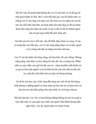 khứ thì việc tôi quyết định không lấy con Tí sún làm vợ có thể gọi là
một quyết định sai lầm. Bởi vì cho đến bây giờ, sau rất nhiều năm vợ
chồng con Tí sún sống với nhau mà vẫn chưa tan vỡ, thậm chí còn đẻ
sòn sòn mỗi năm một đứa, tôi buộc phải kết luận rằng nó đã cải thiện
được khả năng làm bếp của mình và rất có thể nó đã trở thành người
nấu mì gói ngon nhất thế giới cũng nên.
Sai lầm của tôi còn ở chỗ này: nếu đã khắc phục được sự vụng về xảy
ra trong khu vực bếp núc, con Tí sún xứng đáng được coi là mẫu người
vợ lý tưởng cho bất cứ chàng trai khó tính nào.
Con Tí sún tất nhiên rất siêng năng, rất chịu khó, rất yêu chồng. Nhưng
siêng năng, chịu khó và yêu chồng thì trên đời này có hàng mớ. Phẩm
chất cao quý nhất, cao quý tột bậc của nó - cũng là phẩm chất khiến nó
có giá trị hơn một người vợ là nó biết nói khi cần nói, biết im khi cần
im, một đức tính hiếm hoi nơi phụ nữ thông thường.
Sở dĩ tôi nói như vậy vì khi sống đến từng này tuổi rồi tôi đã chứng
kiến không ít những người vợ luôn luôn nói khi cần im và luôn luôn im
khi cần nói, đại khái giống như một chiếc tivi bị hỏng volume.
Đôi khi bạn bảo “im” thì vợ bạn không những không im mà còn quát to
hơn, đến mức có cảm giác mọi chiếc tàu ngoài Thái Bình Dương đều
nghe thấy. Lúc đó, người phải im chính là bạn.
 