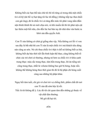 Không biết các bạn thế nào chứ tôi thì tôi từng có trong nhà một chiếc
tivi cũ kỹ (do bố vợ hụt tặng tôi lúc tôi đồng ý không tiếp tục theo đuổi
con gái ông), đó là chiếc tivi cà tàng đến mức tôi phải vung nắm đấm
nện thình thình thì nó mới chịu nói, và khi muốn tắt thì tôi phải nện cật
lực thêm một hồi nữa, cho đến lúc hai bàn tay đỏ nhừ như vừa bước ra
khỏi sàn đấu quyền Anh.
Con Tí sún không có chút gì giống như vậy. Nếu không coi lối ví von
sau đây là bất nhã thì con Tí sún là một chiếc tivi mà khách tiêu dùng
nào cũng ao ước. Nó chỉ thua chiếc tivi thật ở chỗ nó không biết ca hát,
không biết dự báo thời tiết lẫn bình luận thể thao, cũng không biết tổ
chức các trò chơi có thưởng, nhưng nó hơn xa chiếc tivi ở khía cạnh
trung thực: màu sắc trung thực, tâm hồn trung thực, lời ăn tiếng nói
cũng trung thực, nhất là volume không bao giờ bị hỏng, hoặc nếu
không thể không hỏng theo thời gian thì đó là bộ phận chỉ hỏng cuối
cùng sau những bộ phận khác.
Ngay hồi tám tuổi, chỉ giả vờ chơi trò vợ chồng thôi, phẩm chất đó nơi
con Tí sún đã sớm bộc lộ rồi.
Tiếc là tôi không để ý. Lúc đó tôi chỉ quan tâm đến những gì thuộc về
vật chất tầm thường.
Mì gói đã hại tôi.
oOo
 