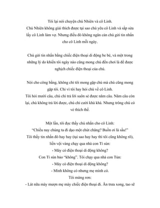 Tôi lại nói chuyện chú Nhiên và cô Linh.
Chú Nhiên không giải thích được tại sao chú yêu cô Linh và sắp sửa
lấy cô Linh làm vợ. Nhưng điều đó không ngăn cản chú gửi tin nhắn
cho cô Linh mỗi ngày.
Chú gửi tin nhắn bằng chiếc điện thoại di động be bé, và một trong
những lý do khiến tôi ngày nào cũng mong chú đến chơi là để được
nghịch chiếc điện thoại của chú.
Nói cho công bằng, không chỉ tôi mong gặp chú mà chú cũng mong
gặp tôi. Chỉ vì tôi hay hỏi chú về cô Linh.
Tôi hỏi mười câu, chú chỉ trả lời suôn sẻ được năm câu. Năm câu còn
lại, chú không trả lời được, chú chỉ cười khà khà. Nhưng trông chú có
vẻ thích thế.
Một lần, tôi đọc thấy chú nhắn cho cô Linh:
“Chiều nay chúng ta đi dạo một chút chăng? Buồn ơi là sầu!”
Tôi thấy tin nhắn đó hay hay (tại sao hay hay thì tôi cũng không rõ),
liền vội vàng chạy qua nhà con Tí sún:
- Mày có điện thoại di động không?
Con Tí sún bảo “không”. Tôi chạy qua nhà con Tủn:
- Mày có điện thoại di động không?
- Mình không có nhưng mẹ mình có.
Tôi mừng rơn:
- Lát nữa mày mượn mẹ mày chiếc điện thoại đi. Ăn trưa xong, tao sẽ
 