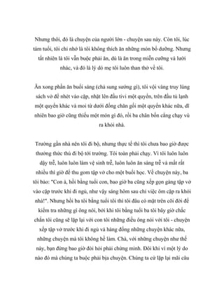 Nhưng thôi, đó là chuyện của người lớn - chuyện sau này. Còn tôi, lúc
tám tuổi, tôi chỉ nhớ là tôi không thích ăn những món bổ dưỡng. Nhưng
tất nhiên là tôi vẫn buộc phải ăn, dù là ăn trong miễn cưỡng và lười
nhác, và đó là lý dó mẹ tôi luôn than thở về tôi.
Ăn xong phần ăn buổi sáng (chả sung sướng gì), tôi vội vàng truy lùng
sách vở để nhét vào cặp, nhặt lên đầu tivi một quyển, trên đầu tủ lạnh
một quyển khác và moi từ dưới đống chăn gối một quyển khác nữa, dĩ
nhiên bao giờ cũng thiếu một món gì đó, rồi ba chân bốn cẳng chạy vù
ra khỏi nhà.
Trường gần nhà nên tôi đi bộ, nhưng thực tế thì tôi chưa bao giờ được
thưởng thức thú đi bộ tới trường. Tôi toàn phải chạy. Vì tôi luôn luôn
dậy trễ, luôn luôn làm vệ sinh trễ, luôn luôn ăn sáng trễ và mất rất
nhiều thì giờ để thu gom tập vở cho một buổi học. Về chuyện này, ba
tôi bảo: "Con à, hồi bằng tuổi con, bao giờ ba cũng xếp gọn gàng tập vở
vào cặp trước khi đi ngủ, như vậy sáng hôm sau chỉ việc ôm cặp ra khỏi
nhà!". Nhưng hồi ba tôi bằng tuổi tôi thì tôi đâu có mặt trên cõi đời để
kiểm tra những gì ông nói, bởi khi tôi bằng tuổi ba tôi bây giờ chắc
chắn tôi cũng sẽ lặp lại với con tôi những điều ông nói với tôi - chuyện
xếp tập vở trước khi đi ngủ và hàng đống những chuyện khác nữa,
những chuyện mà tôi không hề làm. Chà, với những chuyện như thế
này, bạn đừng bao giờ đòi hỏi phải chứng minh. Đôi khi vì một lý do
nào đó mà chúng ta buộc phải bịa chuyện. Chúng ta cứ lặp lại mãi câu
 
