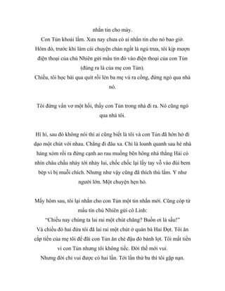 nhắn tin cho mày.
Con Tủn khoái lắm. Xưa nay chưa có ai nhắn tin cho nó bao giờ.
Hôm đó, trước khi làm cái chuyện chán ngắt là ngủ trưa, tôi kịp mượn
điện thoại của chú Nhiên gửi mẩu tin đó vào điện thoại của con Tủn
(đúng ra là của mẹ con Tủn).
Chiều, tôi học bài qua quít rồi lén ba mẹ vù ra cổng, đứng ngó qua nhà
nó.
Tôi đứng vẩn vơ một hồi, thấy con Tủn trong nhà đi ra. Nó cũng ngó
qua nhà tôi.
Hì hì, sau đó không nói thì ai cũng biết là tôi và con Tủn đã hớn hở đi
dạo một chút với nhau. Chẳng đi đâu xa. Chỉ là loanh quanh sau hè nhà
hàng xóm rồi ra đứng cạnh ao rau muống bên hông nhà thằng Hải cò
nhìn châu chấu nhảy tới nhảy lui, chốc chốc lại lấy tay vỗ vào đùi bem
bép vì bị muỗi chích. Nhưng như vậy cũng đã thích thú lắm. Y như
người lớn. Một chuyện hẹn hò.
Mấy hôm sau, tôi lại nhắn cho con Tủn một tin nhắn mới. Cũng cóp từ
mẩu tin chú Nhiên gửi cô Linh:
“Chiều nay chúng ta lai rai một chút chăng? Buồn ơi là sầu!”
Và chiều đó hai đứa tôi đã lai rai một chút ở quán bà Hai Đọt. Tôi ăn
cắp tiền của mẹ tôi để đãi con Tủn ăn chè đậu đỏ bánh lọt. Tôi mất tiền
vì con Tủn nhưng tôi không tiếc. Đời thế mới vui.
Nhưng đời chỉ vui được có hai lần. Tới lần thứ ba thì tôi gặp nạn.
 