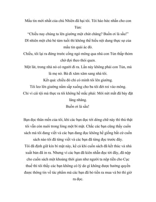 Mẩu tin mới nhất của chú Nhiên đã hại tôi. Tôi háo hức nhắn cho con
Tủn:
“Chiều nay chúng ta lên giường một chút chăng? Buồn ơi là sầu!”
Dĩ nhiên một chú bé tám tuổi thì không thể hiểu nội dung thực sự của
mẩu tin quái ác đó.
Chiều, tôi lại ra đứng trước cổng ngó mông qua nhà con Tủn thấp thỏm
chờ đợi theo thói quen.
Một lát, trong nhà nó có người đi ra. Lần này không phải con Tủn, mà
là mẹ nó. Bà đi xăm xăm sang nhà tôi.
Kết quả: chiều đó chỉ có mình tôi lên giường.
Tôi leo lên giường nằm sấp xuống cho ba tôi đét roi vào mông.
Chỉ vì cái tội mà thực ra tôi không hề mắc phải: Mới nứt mắt đã bày đặt
lăng nhăng.
Buồn ơi là sầu!
Bạn đọc thân mến của tôi, khi các bạn đọc tới dòng chữ này thì thú thật
tôi vẫn còn nuôi trong lòng một bí mật. Chắc các bạn cũng thấy cuốn
sách mà tôi đang viết và các bạn đang đọc không hề giống bất cứ cuốn
sách nào tôi đã từng viết và các bạn đã từng đọc trước đây.
Tôi đã định giữ kín bí mật này, kể cả khi cuốn sách đã kết thúc và nhà
xuất bản đã in ra. Nhưng vì các bạn đã kiên nhẫn đọc tới đây, đã nộp
cho cuốn sách một khoảng thời gian như người ta nộp tiền cho Cục
thuế thì tôi thấy các bạn không có lý do gì không được hưởng quyền
được thông tin về tác phẩm mà các bạn đã bỏ tiền ra mua và bỏ thì giờ
ra đọc.
 