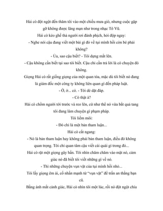 Hải cò đột ngột đến thăm tôi vào một chiều mưa gió, nhưng cuộc gặp
gỡ không được lãng mạn như trong nhạc Tô Vũ.
Hải cò kéo ghế thả người rơi đánh phịch, hỏi độp ngay:
- Nghe nói cậu đang viết một bài gì đó về tụi mình hồi còn bé phải
không?
- Ủa, sao cậu biết? - Tôi dựng mắt lên.
- Cậu không cần biết tại sao tôi biết. Cậu chỉ cần trả lời là có chuyện đó
không.
Giọng Hải cò rất giống giọng của một quan tòa, mặc dù tôi biết nó đang
là giám đốc một công ty không liên quan gì đến pháp luật.
- Ờ, ờ... có. - Tôi dè dặt đáp.
- Có thật à?
Hải cò chồm người tới trước và reo lên, cứ như thể nó vừa bắt quả tang
tôi đang làm chuyện gì phạm pháp.
Tôi liếm môi:
- Đó chỉ là một bản tham luận...
Hải cò cắt ngang:
- Nó là bản tham luận hay không phải bản tham luận, điều đó không
quan trọng. Tôi chỉ quan tâm cậu viết cái quái gì trong đó...
Hải cò rặt một giọng gây hấn. Tôi nhìn chăm chăm vào mặt nó, cảm
giác nó đã biết tôi viết những gì về nó.
- Thì những chuyện vụn vặt của tụi mình hồi nhỏ...
Tôi lấy giọng êm ái, cố nhấn mạnh từ “vụn vặt” để trấn an thằng bạn
cũ.
Bằng ánh mắt cảnh giác, Hải cò nhìn tôi một lúc, rồi nó đột ngột chìa
 