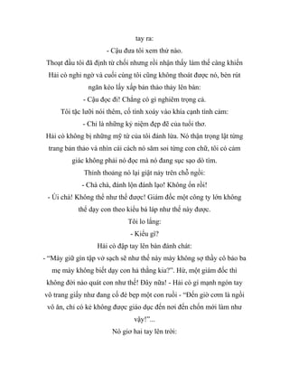 tay ra:
- Cậu đưa tôi xem thử nào.
Thoạt đầu tôi đã định từ chối nhưng rồi nhận thấy làm thế càng khiến
Hải cò nghi ngờ và cuối cùng tôi cũng không thoát được nó, bèn rút
ngăn kéo lấy xấp bản thảo thảy lên bàn:
- Cậu đọc đi! Chẳng có gì nghiêm trọng cả.
Tôi tặc lưỡi nói thêm, cố tình xoáy vào khía cạnh tình cảm:
- Chỉ là những kỷ niệm đẹp đẽ của tuổi thơ.
Hải cò không bị những mỹ từ của tôi đánh lừa. Nó thận trọng lật từng
trang bản thảo và nhìn cái cách nó săm soi từng con chữ, tôi có cảm
giác không phải nó đọc mà nó đang sục sạo dò tìm.
Thỉnh thoảng nó lại giật nảy trên chỗ ngồi:
- Chà chà, đánh lộn đánh lạo! Không ổn rồi!
- Úi chà! Không thể như thế được! Giám đốc một công ty lớn không
thể dạy con theo kiểu bá láp như thế này được.
Tôi lo lắng:
- Kiểu gì?
Hải cò đập tay lên bàn đánh chát:
- “Mày giữ gìn tập vở sạch sẽ như thế này mày không sợ thầy cô bảo ba
mẹ mày không biết dạy con hả thằng kia?”. Hừ, một giám đốc thì
không đời nào quát con như thế! Đây nữa! - Hải cò gí mạnh ngón tay
vô trang giấy như đang cố đè bẹp một con ruồi - “Đến giờ cơm là ngồi
vô ăn, chỉ có kẻ không được giáo dục đến nơi đến chốn mới làm như
vậy!”...
Nó giơ hai tay lên trời:
 