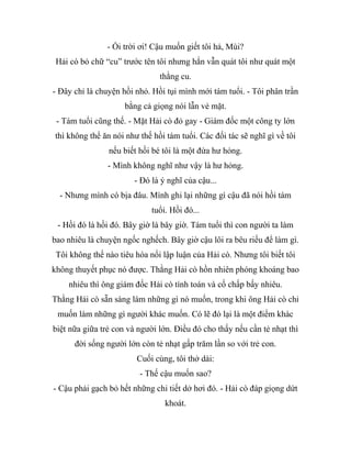 - Ối trời ơi! Cậu muốn giết tôi hả, Mùi?
Hải cò bỏ chữ “cu” trước tên tôi nhưng hắn vẫn quát tôi như quát một
thằng cu.
- Đây chỉ là chuyện hồi nhỏ. Hồi tụi mình mới tám tuổi. - Tôi phân trần
bằng cả giọng nói lẫn vẻ mặt.
- Tám tuổi cũng thế. - Mặt Hải cò đỏ gay - Giám đốc một công ty lớn
thì không thể ăn nói như thế hồi tám tuổi. Các đối tác sẽ nghĩ gì về tôi
nếu biết hồi bé tôi là một đứa hư hỏng.
- Mình không nghĩ như vậy là hư hỏng.
- Đó là ý nghĩ của cậu...
- Nhưng mình có bịa đâu. Mình ghi lại những gì cậu đã nói hồi tám
tuổi. Hồi đó...
- Hồi đó là hồi đó. Bây giờ là bây giờ. Tám tuổi thì con người ta làm
bao nhiêu là chuyện ngốc nghếch. Bây giờ cậu lôi ra bêu riếu để làm gì.
Tôi không thể nào tiêu hóa nổi lập luận của Hải cò. Nhưng tôi biết tôi
không thuyết phục nó được. Thằng Hải cò hồn nhiên phóng khoáng bao
nhiêu thì ông giám đốc Hải cò tính toán và cố chấp bấy nhiêu.
Thằng Hải cò sẵn sàng làm những gì nó muốn, trong khi ông Hải cò chỉ
muốn làm những gì người khác muốn. Có lẽ đó lại là một điểm khác
biệt nữa giữa trẻ con và người lớn. Điều đó cho thấy nếu cần tẻ nhạt thì
đời sống người lớn còn tẻ nhạt gấp trăm lần so với trẻ con.
Cuối cùng, tôi thở dài:
- Thế cậu muốn sao?
- Cậu phải gạch bỏ hết những chi tiết dở hơi đó. - Hải cò đáp giọng dứt
khoát.
 