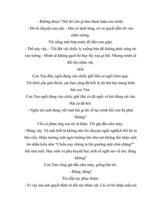 - Không được! Thế thì còn gì bản tham luận của mình.
- Đó là chuyện của cậu. - Hải cò lạnh lùng, có vẻ quyết dồn tôi vào
chân tường.
Tôi uống một hớp nước để dằn cơn giận.
- Thế này vậy. - Tôi đặt vội chiếc ly xuống bàn để không phải xáng nó
vào tường - Mình sẽ không gạch bỏ hay tẩy xóa gì hết. Nhưng mình sẽ
đổi tên nhân vật.
oOo
Con Tủn đến, ngồi đúng vào chiếc ghế Hải cò ngồi hôm qua.
Tôi khỏi cần giải thích, các bạn cũng đã biết lý do thứ hai mang hình
hài con Tủn.
Con Tủn ngồi đúng vào chiếc ghế Hải cò đã ngồi và hỏi đúng cái câu
Hải cò đã hỏi:
- Nghe nói anh đang viết một bài gì đó về tụi mình hồi còn bé phải
không?
Chỉ có phản ứng của tôi là khác. Tôi gật đầu như máy:
- Đúng vậy. Và anh biết là không nên lôi chuyện ngốc nghếch hồi bé ra
bêu riếu. Hiệu trưởng một ngôi trường lớn như em không thể nhận một
tin nhắn kiểu như “Chiều nay chúng ta lên giường một chút chăng?”
hồi tám tuổi. Học sinh và phụ huynh học sinh sẽ nghĩ sao về em, đúng
không?
Con Tủn cũng gật đầu như máy, giống hệt tôi:
- Đúng, đúng!
Tôi tiếp tục phục thiện:
- Vì vậy mà anh quyết định sẽ đổi tên nhân vật. Cái cô bé nhận mẩu tin
 