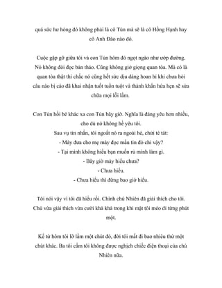 quá sức hư hỏng đó không phải là cô Tủn mà sẽ là cô Hồng Hạnh hay
cô Anh Đào nào đó.
Cuộc gặp gỡ giữa tôi và con Tủn hôm đó ngọt ngào như ướp đường.
Nó không đòi đọc bản thảo. Cũng không giở giọng quan tòa. Mà có là
quan tòa thật thì chắc nó cũng hết sức dịu dàng hoan hỉ khi chưa hỏi
câu nào bị cáo đã khai nhận tuốt tuồn tuột và thành khẩn hứa hẹn sẽ sửa
chữa mọi lỗi lầm.
Con Tủn hồi bé khác xa con Tủn bây giờ. Nghĩa là đáng yêu hơn nhiều,
cho dù nó không hề yêu tôi.
Sau vụ tin nhắn, tôi ngoắt nó ra ngoài hè, chửi té tát:
- Mày đưa cho mẹ mày đọc mẩu tin đó chi vậy?
- Tại mình không hiểu bạn muốn rủ mình làm gì.
- Bây giờ mày hiểu chưa?
- Chưa hiểu.
- Chưa hiểu thì đừng bao giờ hiểu.
Tôi nói vậy vì tôi đã hiểu rồi. Chính chú Nhiên đã giải thích cho tôi.
Chú vừa giải thích vừa cười khà khà trong khi mặt tôi méo đi từng phút
một.
Kể từ hôm tôi lỡ lầm một chút đó, đời tôi mất đi bao nhiêu thứ một
chút khác. Ba tôi cấm tôi không được nghịch chiếc điện thoại của chú
Nhiên nữa.
 