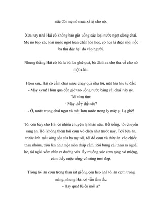 nặc đòi mẹ nó mua xá xị cho nó.
Xưa nay nhà Hải cò không bao giờ uống các loại nước ngọt đóng chai.
Mẹ nó bảo các loại nước ngọt toàn chất hóa học, có họa là điên mới nốc
ba thứ độc hại đó vào người.
Nhưng thằng Hải cò bù lu bù loa ghê quá, bà đành ra chợ tha về cho nó
một chai.
Hôm sau, Hải cò cầm chai nước chạy qua nhà tôi, mặt hiu hiu tự đắc:
- Mày xem! Hôm qua đến giờ tao uống nước bằng cái chai này nè.
Tôi tủm tỉm:
- Mày thấy thế nào?
- Ờ, nước trong chai ngọt và mát hơn nước trong ly mày ạ. Lạ ghê!
Tôi còn bày cho Hải cò nhiều chuyện lạ khác nữa. Hết uống, tôi chuyển
sang ăn. Tôi không thèm bới cơm vô chén như trước nay. Tới bữa ăn,
trước ánh mắt sửng sốt của ba mẹ tôi, tôi đổ cơm và thức ăn vào chiếc
thau nhôm, trộn lên như một món thập cẩm. Rồi bưng cái thau ra ngoài
hè, tôi ngồi xổm nhìn ra đường vừa lấy muỗng xúc cơm tọng vô miệng,
cảm thấy cuộc sống vô cùng tươi đẹp.
Trông tôi ăn cơm trong thau rất giống con heo nhà tôi ăn cơm trong
máng, nhưng Hải cò vẫn tấm tắc:
- Hay quá! Kiểu mới à?
 