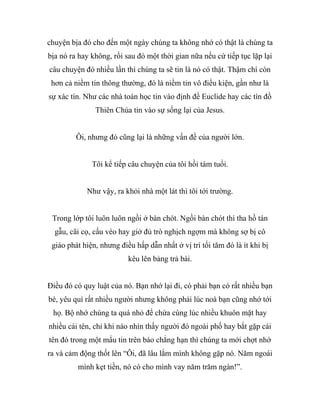 chuyện bịa đó cho đến một ngày chúng ta không nhớ có thật là chúng ta
bịa nó ra hay không, rồi sau đó một thời gian nữa nếu cứ tiếp tục lặp lại
câu chuyện đó nhiều lần thì chúng ta sẽ tin là nó có thật. Thậm chí còn
hơn cả niềm tin thông thường, đó là niềm tin vô điều kiện, gần như là
sự xác tín. Như các nhà toán học tin vào định đề Euclide hay các tín đồ
Thiên Chúa tin vào sự sống lại của Jesus.
Ôi, nhưng đó cũng lại là những vấn đề của người lớn.
Tôi kể tiếp câu chuyện của tôi hồi tám tuổi.
Như vậy, ra khỏi nhà một lát thì tôi tới trường.
Trong lớp tôi luôn luôn ngồi ở bàn chót. Ngồi bàn chót thì tha hồ tán
gẫu, cãi cọ, cấu véo hay giở đủ trò nghịch ngợm mà không sợ bị cô
giáo phát hiện, nhưng điều hấp dẫn nhất ở vị trí tối tăm đó là ít khi bị
kêu lên bảng trả bài.
Điều đó có quy luật của nó. Bạn nhớ lại đi, có phải bạn có rất nhiều bạn
bè, yêu quí rất nhiều người nhưng không phải lúc noà bạn cũng nhớ tới
họ. Bộ nhớ chúng ta quá nhỏ để chứa cùng lúc nhiều khuôn mặt hay
nhiều cái tên, chỉ khi nào nhìn thấy người đó ngoài phố hay bắt gặp cái
tên đó trong một mẩu tin trên báo chẳng hạn thì chúng ta mới chợt nhớ
ra và cảm động thốt lên “Ôi, đã lâu lắm mình không gặp nó. Năm ngoái
mình kẹt tiền, nó có cho mình vay năm trăm ngàn!”.
 