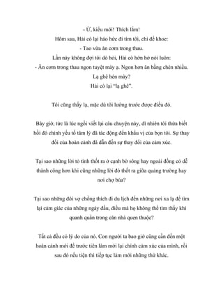 - Ừ, kiểu mới! Thích lắm!
Hôm sau, Hải cò lại háo hức đi tìm tôi, chỉ để khoe:
- Tao vừa ăn cơm trong thau.
Lần này không đợi tôi dò hỏi, Hải cò hớn hở nói luôn:
- Ăn cơm trong thau ngon tuyệt mày ạ. Ngon hơn ăn bằng chén nhiều.
Lạ ghê hén mày?
Hải cò lại “lạ ghê”.
Tôi cũng thấy lạ, mặc dù tôi lường trước được điều đó.
Bây giờ, tức là lúc ngồi viết lại câu chuyện này, dĩ nhiên tôi thừa biết
hồi đó chính yếu tố tâm lý đã tác động đến khẩu vị của bọn tôi. Sự thay
đổi của hoàn cảnh đã dẫn đến sự thay đổi của cảm xúc.
Tại sao những lời tỏ tình thốt ra ở cạnh bờ sông hay ngoài đồng cỏ dễ
thành công hơn khi cũng những lời đó thốt ra giữa quảng trường hay
nơi chợ búa?
Tại sao những đôi vợ chồng thích đi du lịch đến những nơi xa lạ để tìm
lại cảm giác của những ngày đầu, điều mà họ không thể tìm thấy khi
quanh quẩn trong căn nhà quen thuộc?
Tất cả đều có lý do của nó. Con người ta bao giờ cũng cần đến một
hoàn cảnh mới để trước tiên làm mới lại chính cảm xúc của mình, rồi
sau đó nếu tiện thì tiếp tục làm mới những thứ khác.
 
