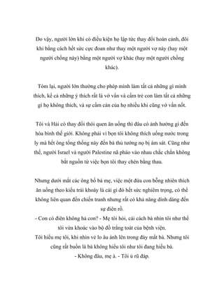 Do vậy, người lớn khi có điều kiện họ lập tức thay đổi hoàn cảnh, đôi
khi bằng cách hết sức cực đoan như thay một người vợ này (hay một
người chồng này) bằng một người vợ khác (hay một người chồng
khác).
Tóm lại, người lớn thường cho phép mình làm tất cả những gì mình
thích, kể cả những ý thích rất là vớ vẩn và cấm trẻ con làm tất cả những
gì họ không thích, và sự cấm cản của họ nhiều khi cũng vớ vẩn nốt.
Tôi và Hải cò thay đổi thói quen ăn uống thì đâu có ảnh hưởng gì đến
hòa bình thế giới. Không phải vì bọn tôi không thích uống nước trong
ly mà hết ông tổng thống này đến bà thủ tướng nọ bị ám sát. Cũng như
thế, người Israel và người Palestine nã pháo vào nhau chắc chắn không
bắt nguồn từ việc bọn tôi thay chén bằng thau.
Nhưng dưới mắt các ông bố bà mẹ, việc một đứa con bỗng nhiên thích
ăn uống theo kiểu trái khoáy là cái gì đó hết sức nghiêm trọng, có thể
không liên quan đến chiến tranh nhưng rất có khả năng dính dáng đến
sự điên rồ.
- Con có điên không hả con? - Mẹ tôi hỏi, cái cách bà nhìn tôi như thể
tôi vừa khoác vào bộ đồ trắng toát của bệnh viện.
Tôi hiểu mẹ tôi, khi nhìn vẻ lo âu ánh lên trong đáy mắt bà. Nhưng tôi
cũng rất buồn là bà không hiểu tôi như tôi đang hiểu bà.
- Không đâu, mẹ à. - Tôi ủ rũ đáp.
 