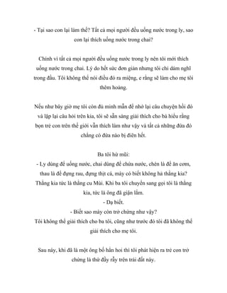 - Tại sao con lại làm thế? Tất cả mọi người đều uống nước trong ly, sao
con lại thích uống nước trong chai?
Chính vì tất cả mọi người đều uống nước trong ly nên tôi mới thích
uống nước trong chai. Lý do hết sức đơn giản nhưng tôi chỉ dám nghĩ
trong đầu. Tôi không thể nói điều đó ra miệng, e rằng sẽ làm cho mẹ tôi
thêm hoảng.
Nếu như bây giờ mẹ tôi còn đủ minh mẫn để nhớ lại câu chuyện hồi đó
và lặp lại câu hỏi trên kia, tôi sẽ sẵn sàng giải thích cho bà hiểu rằng
bọn trẻ con trên thế giới vẫn thích làm như vậy và tất cả những đứa đó
chẳng có đứa nào bị điên hết.
Ba tôi hừ mũi:
- Ly dùng để uống nước, chai dùng để chứa nước, chén là để ăn cơm,
thau là để đựng rau, đựng thịt cá, mày có biết không hả thằng kia?
Thằng kia tức là thằng cu Mùi. Khi ba tôi chuyển sang gọi tôi là thằng
kia, tức là ông đã giận lắm.
- Dạ biết.
- Biết sao mày còn trở chứng như vậy?
Tôi không thể giải thích cho ba tôi, cũng như trước đó tôi đã không thể
giải thích cho mẹ tôi.
Sau này, khi đã là một ông bố hẳn hoi thì tôi phát hiện ra trẻ con trở
chứng là thứ đầy rẫy trên trái đất này.
 