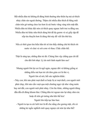 Rất nhiều đứa trẻ không đi đứng bình thường như thiên hạ mà cứ thích
nhảy chân sáo ngoài đường. Thậm chí nhiều đứa thích đi bằng mũi
chân trên gờ tường cheo leo hơn là sải bước vững vàng trên mặt đất.
Nhiều đứa trẻ khác đội nón cứ thích quay ngược lưỡi trai ra đằng sau.
Nhiều đứa trẻ khác nữa thích dùng bút để đọ gươm và xé giấy tập để
xếp tàu thuyền hơn là dùng thứ này để viết lên thứ kia.
Nếu có thời gian tìm hiểu hẳn tôi sẽ tìm thấy những chú bé thích rót
nước vô chai và xới cơm vô thau. Chắc chắn thế.
Thật là sáng tạo, những đứa trẻ đó. Chúng làm vậy chẳng qua chỉ để
cho đời bớt nhạt. Lý do mới lành mạnh làm sao!
Nhưng người lớn lại coi là ngổ ngáo, ngược đời và không giống ai
những điều mà bọn trẻ chỉ đơn giản coi là thú vị.
Người lớn sẽ nói, hết sức nghiêm khắc:
- Này con, khi nào phải rượt đuổi ai hoặc bị ai rượt đuổi, con người mới
phải chạy, khi nào cần vượt qua một chướng ngại vật như vũng nước
hay mô đất, con người mới phải nhảy. Còn lúc khác, những người đứng
đắn đều đi đứng khoan thai. Chẳng đứa trẻ ngoan nào lại nhảy như cóc
hoặc đi trên gờ tường như khỉ thế kia!
Người lớn tiếp tục bảo ban:
- Người ta tạo ra cái lưỡi trai là để che nắng cho gương mặt, chỉ có
những kẻ ngốc nghếch mới quay ngược cái nón lại như thế!
 