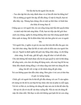 Tới lần thứ ba thì người lớn răn đe:
- Tao sắm tập bút cho mày đánh nhau và xé làm đồ chơi hả thằng kia?
Tất cả những gì người lớn dạy dỗ đều đúng về mặt lý thuyết, bọn trẻ
đều thấy vậy. Nhưng bọn chúng vẫn có một sự thôi thúc vô hình làm
cho khác đi trong thực tế.
Chẳng qua so với người lớn, trẻ con sống trong một bầu khí quyển khác
và dưới một thứ ánh sáng khác. Ở đó, bọn trẻ tiếp cận thế giới theo
cách của chúng, nghĩa là chúng không nhìn mọi thứ chung quanh dưới
khía cạnh sử dụng. Đó là điểm khác biệt căn bản giữa trẻ con và người
lớn.
Với người lớn, ý nghĩa và giá trị của mọi thứ trên đời đều thu gọn vào
hai chữ chức năng. Bạn lật bất cứ một cuốn từ điển nào của người lớn
mà coi. Người ta định nghĩa thế giới này bằng chức năng, và chỉ bằng
chức năng. Áo để mặc, ghế để ngồi, răng để nhai và lưỡi để nếm.
Cho nên không thể trách được nếu ba tôi quả quyết ly mới là thứ dùng
để uống nước, còn chai chỉ dùng để đựng nước, nếu mọi ông bố bà mẹ
khác đều nhanh chóng đồng ý với nhau rằng nón lưỡi trai dùng để che
nắng, bút để viết và tập vở tất nhiên dùng để ghi chép.
Trẻ con không quan tâm đến chức năng. Đơn giản vì trẻ con có kho báu
vô giá: óc tưởng tượng.
Chiếc gối với người lớn là thứ để gối đầu nhưng với con Tí sún nghèo
rớt mùng tơi thì đó là con búp bê hay khóc nhè mà nó phải ru mỗi ngày.
Với tôi và Hải cò, áo không chỉ dùng để mặc mà còn là thứ để nắm lấy
khi tụi tôi cần trì níu để vật nhau xuống đất. Nếu áo mà chỉ dùng để
mặc thì chán chết. Mà thực ra nếu trời không quá lạnh thì trẻ con cũng
 