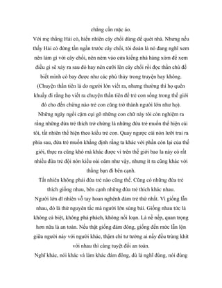 chẳng cần mặc áo.
Với mẹ thằng Hải cò, hiển nhiên cây chổi dùng để quét nhà. Nhưng nếu
thấy Hải cò đứng tần ngần trước cây chổi, tôi đoán là nó đang nghĩ xem
nên làm gì với cây chổi, nên ném vào cửa kiếng nhà hàng xóm để xem
điều gì sẽ xảy ra sau đó hay nên cưỡi lên cây chổi rồi đọc thần chú để
biết mình có bay được như các phù thủy trong truyện hay không.
(Chuyện thần tiên là do người lớn viết ra, nhưng thường thì họ quên
khuấy đi rằng họ viết ra chuyện thần tiên để trẻ con sống trong thế giới
đó cho đến chừng nào trẻ con cũng trở thành người lớn như họ).
Những ngày ngồi cặm cụi gõ những con chữ này tôi còn nghiệm ra
rằng những đứa trẻ thích trở chứng là những đứa trẻ muốn thể hiện cái
tôi, tất nhiên thể hiện theo kiểu trẻ con. Quay ngược cái nón lưỡi trai ra
phía sau, đứa trẻ muốn khẳng định rằng ta khác với phần còn lại của thế
giới, thực ra cũng khó mà khác được vì trên thế giới bao la này có rất
nhiều đứa trẻ đội nón kiểu oái oăm như vậy, nhưng ít ra cũng khác với
thằng bạn đi bên cạnh.
Tất nhiên không phải đứa trẻ nào cũng thế. Cũng có những đứa trẻ
thích giống nhau, bên cạnh những đứa trẻ thích khác nhau.
Người lớn dĩ nhiên vỗ tay hoan nghênh đám trẻ thứ nhất. Vì giống lẫn
nhau, đó là thứ nguyên tắc mà người lớn sùng bái. Giống nhau tức là
không cá biệt, không phá phách, không nổi loạn. Là nề nếp, quan trọng
hơn nữa là an toàn. Nếu thật giống đám đông, giống đến mức lẫn lộn
giữa người này với người khác, thậm chí tư tưởng ai nấy đều trùng khít
với nhau thì càng tuyệt đối an toàn.
Nghĩ khác, nói khác và làm khác đám đông, dù là nghĩ đúng, nói đúng
 