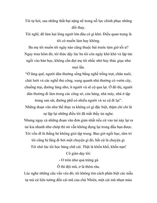 Tôi tự hỏi, sau những thất bại nặng nề trong nỗ lực chinh phục những
đổi thay.
Tôi nghĩ, để làm hai lòng ngườ lớn đâu có gì khó. Điều quan trọng là
tôi có muốn làm hay không.
Ba mẹ tôi muốn tôi ngày nào cũng thuộc bài trước tám giờ tối ư?
Ngay trưa hôm đó, tôi thức dậy lúc ba tôi còn ngáy khò khò và lập tức
ngồi vào bàn học, không cần đợi mẹ tôi nhắc nhở hay thúc giục như
mọi lần.
“Ở làng quê, người dân thường sống bằng nghề trồng trọt, chăn nuôi,
chài lưới và các nghề thủ công, xung quanh nhà thường có vườn cây,
chuồng trại, đường làng nhỏ, ít người và sẽ cộ qua lại. Ở đô thị, người
dân thường đi làm trong các công sở, cửa hàng, nhà máy, nhà ở tập
trung san sát, đường phố có nhiều người và xe cộ đi lại”.
Những đoạn văn như thế thực ra không có gì đặc biệt, thậm chí chỉ là
sự lặp lại những điều tôi đã mắt thấy tai nghe.
Nhưng ngay cả những đoạn văn đơn giản nhất nếu cứ vào tai này lại ra
tai kia nhanh như chớp thì nó vẫn không đọng lại trong đầu bạn được.
Tôi vốn dĩ là thằng bé không giỏi tập trung. Bao giờ ngồi học, tâm trí
tôi cũng bị lãng đi bởi một chuyện gì đó, bất cứ là chuyện gì.
Tôi nhớ lúc tôi học bảng chữ cái. Thật là khốn khổ, khốn nạn!
Cô giáo dạy tôi:
- O tròn như quả trứng gà
Ô thì đội mũ, ơ là thêm râu.
Lúc nghe những câu vần vèo đó, tôi không tìm cách phân biệt các mẫu
tự mà cứ liên tưởng đến cái mũ của chú Nhiên, một cái mũ nhọn màu
 