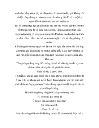 xanh sẫm bằng vải nỉ dày có chóp nhọn. Loại mũ đó bây giờ không còn
ai đội, cũng chẳng ai buồn sản xuất nữa nhưng hồi đó nó là một kỳ
quan đối với bọn nhóc mũi thò lò như tôi.
Tôi rất thèm được đội lên đầu chiếc mũ của chú Nhiên, đội một tẹo thôi
rồi trả lại cũng đã vô cùng sung sướng. Tất nhiên chú Nhiên thấy
chuyện đó chẳng có gì nghiêm trọng: tôi đội chiếc nón bảo bối đó trước
tia nhìn chằm chằm của chú, nếu muốn nghịch phá tôi cũng chẳng có
cơ hội.
Rồi tôi nghĩ đến ông ngoại con Tí sún. Tôi nghĩ đến chòm râu của ông.
Chòm râu của ông chẳng có chút gì giống giấu ơ. Nó dài và thẳng, và
rậm rạp, mỗi khi ăn phở ông phải dành riêng một tay để vén râu cho
khỏi ướt.
Tôi nghĩ ngợi lung tung, liên tưởng đủ thứ và khi cô giáo chỉ tay vào
chữ ơ và hỏi tôi đây là chữ gì thì tôi cà lăm:
- Thưa cô đây là chữ... chữ...
Tôi biết cái chữ cô giáo hỏi là chữ ô hoặc chữ ơ, nhưng nó đích thực là
ô hay ơ thì tôi không quả quyết được. Trong đầu tôi lởn vởn hình ảnh
chú Nhiên và ông ngoại con Tí sún nhưng người nào là ô người nào là
ơ thì tôi quên béng.
Thấy tôi lúng búng hàng buổi, cô giáo thương tình:
- O tròn như quả trứng gà
Ô thì đội mũ, còn chữ gì là có râu?
Tôi mừng quýnh:
- Thưa cô chữ ơ ạ.
Một nhà thông thái nào đó đã dùng từ mặt để chỉ con chữ. Mặt chữ -
 