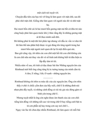 một cách nói tuyệt vời.
Chuyện đầu tiên của học trò vỡ lòng là làm quen với mặt chữ, sau đó
phải nhớ mặt chữ. Giống như làm quen với người nào đó và nhớ mặt
họ.
Hai mươi bốn chữ cái là hai mươi bốn gương mặt mà bất cứ đứa trẻ nào
cũng buộc phải làm quen trước khi ý thức rằng đây là những gương mặt
sẽ đi theo mình suốt đời.
Đó không phải là một đòi hỏi phức tạp nhưng với đầu óc vẩn vơ như tôi
thì làm thế nào phân biệt được và gọi đúng tên từng người trong hai
mươi bốn mặt người mới quen đó lại là một điều quá sức.
Bao giờ cũng vậy, tôi nhìn các con chữ một hồi thì con chữ không còn
là con chữ nữa mà thay vào đó vô số hình ảnh không biết từ đâu hiện ra
lấp đầy tâm trí tôi.
Nhiều năm về sau, tôi tình cờ đọc được bài thơ Những nguyên âm của
Rimbaud mới biết ông cũng từng bị óc tưởng tượng của mình cầm tù:
A đen, E trắng, I đỏ, O xanh - những nguyên âm.
................
Rimbaud không chỉ nhìn ra màu sắc của các nguyên âm. Ông còn nhìn
thấy ở chữ A chiếc yếm đen của bầy ruồi, chữ E là những đỉnh núi
nhọn phủ đầy tuyết, và những cánh đồng cỏ rải rác gia súc đứng gặm cỏ
bình yên trong chữ U.
Nhưng tuyệt nhất là ông còn nghe được âm thanh của các con chữ:
tiếng kèn đồng với những nốt cao vút trong chữ O hay tiếng cười bật ra
từ cơn phẫn nộ hay trong cơn say nơi chữ I...
Ngay vào lúc tôi chưa đọc nhiều Rimbaud, chỉ làm quen với mỗi bài
 