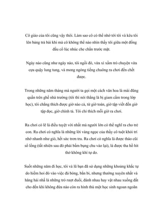 Cô giáo của tôi cũng vậy thôi. Làm sao cô có thể nhớ tới tôi và kêu tôi
lên bảng trả bài khi mà cô không thể nào nhìn thấy tôi giữa một đống
đầu cổ lúc nhúc che chắn trước mặt.
Ngày nào cũng như ngày nào, tôi ngồi đó, vừa xì xầm trò chuyện vừa
cựa quậy lung tung, và mong ngóng tiếng chuông ra chơi đến chết
được.
Trong những năm tháng mà người ta gọi một cách văn hoa là mài đũng
quần trên ghế nhà trường (tôi thì nói thẳng là bị giam cầm trong lớp
học), tôi chẳng thích được giờ nào cả, từ giờ toán, giờ tập viết đến giờ
tập đọc, giờ chính tả. Tôi chỉ thích mỗi giờ ra chơi.
Ra chơi có lẽ là điều tuyệt vời nhất mà người lớn có thể nghĩ ra cho trẻ
con. Ra chơi có nghĩa là những lời vàng ngọc của thầy cô tuột khỏi trí
nhớ nhanh như gió, hết sức trơn tru. Ra chơi có nghĩa là được tháo cũi
sổ lồng (tất nhiên sau đó phải bấm bụng chu vào lại), là được tha hồ hít
thở không khí tự do.
Suốt những năm đi học, tôi và lũ bạn đã sử dụng những khoảng khắc tự
do hiếm hoi đó vào việc đá bóng, bắn bi, nhưng thường xuyên nhất và
hăng hái nhấ là những trò rượt đuổi, đánh nhau hay vật nhau xuống đất
cho đến khi không đứa nào còn ra hình thù một học sinh ngoan ngoãn
 