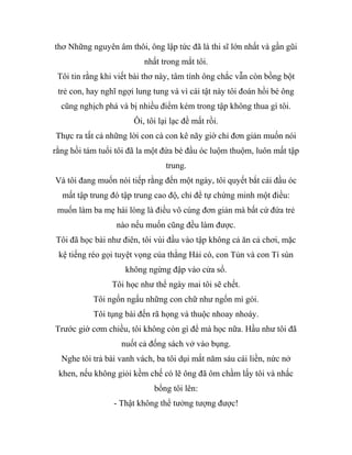 thơ Những nguyên âm thôi, ông lập tức đã là thi sĩ lớn nhất và gần gũi
nhất trong mắt tôi.
Tôi tin rằng khi viết bài thơ này, tâm tính ông chắc vẫn còn bồng bột
trẻ con, hay nghĩ ngợi lung tung và vì cái tật này tôi đoán hồi bé ông
cũng nghịch phá và bị nhiều điểm kém trong tập không thua gì tôi.
Ôi, tôi lại lạc đề mất rồi.
Thực ra tất cả những lời con cà con kê nãy giờ chỉ đơn giản muốn nói
rằng hồi tám tuổi tôi đã la một đứa bé đầu óc luộm thuộm, luôn mất tập
trung.
Và tôi đang muốn nói tiếp rằng đến một ngày, tôi quyết bắt cái đầu óc
mất tập trung đó tập trung cao độ, chỉ để tự chứng minh một điều:
muốn làm ba mẹ hài lòng là điều vô cùng đơn giản mà bất cứ đứa trẻ
nào nếu muốn cũng đều làm được.
Tôi đã học bài như điên, tôi vùi đầu vào tập không cả ăn cả chơi, mặc
kệ tiếng réo gọi tuyệt vọng của thằng Hải cò, con Tủn và con Tí sún
không ngừng đập vào cửa sổ.
Tôi học như thể ngày mai tôi sẽ chết.
Tôi ngốn ngấu những con chữ như ngốn mì gói.
Tôi tụng bài đến rã họng và thuộc nhoay nhoáy.
Trước giờ cơm chiều, tôi không còn gì để mà học nữa. Hầu như tôi đã
nuốt cả đống sách vở vào bụng.
Nghe tôi trả bài vanh vách, ba tôi dụi mắt năm sáu cái liền, nức nở
khen, nếu không giỏi kềm chế có lẽ ông đã ôm chầm lấy tôi và nhấc
bổng tôi lên:
- Thật không thể tưởng tượng được!
 
