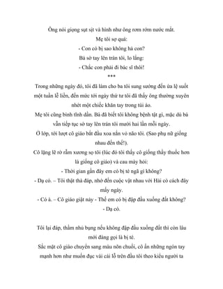 Ông nói giọng sụt sịt và hình như ông rơm rớm nước mắt.
Mẹ tôi sợ quá:
- Con có bị sao không hả con?
Bà sờ tay lên trán tôi, lo lắng:
- Chắc con phải đi bác sĩ thôi!
***
Trong những ngày đó, tôi đã làm cho ba tôi sung sướng đến ứa lệ suốt
một tuần lễ liền, đến mức tới ngày thứ tư tôi đã thấy ông thường xuyên
nhét một chiếc khăn tay trong túi áo.
Mẹ tôi cũng bình tĩnh dần. Bà đã biết tôi không bệnh tật gì, mặc dù bà
vẫn tiếp tục sờ tay lên trán tôi mười hai lần mỗi ngày.
Ở lớp, tới lượt cô giáo bắt đầu xoa nắn vỏ não tôi. (Sao phụ nữ giống
nhau đến thế!).
Cô lặng lẽ rờ rẫm xương sọ tôi (lúc đó tôi thấy cô giống thầy thuốc hơn
là giống cô giáo) và cau mày hỏi:
- Thời gian gần đây em có bị té ngã gì không?
- Dạ có. – Tôi thật thà đáp, nhớ đến cuộc vật nhau với Hải cò cách đây
mấy ngày.
- Có à. – Cô giáo giật nảy - Thế em có bị đập đầu xuống đất không?
- Dạ có.
Tôi lại đáp, thầm nhủ bụng nếu không đập đầu xuống đất thì còn lâu
mới đáng gọi là bị té.
Sắc mặt cô giáo chuyển sang màu nõn chuối, cô ấn những ngón tay
mạnh hơn như muốn đục vài cái lỗ trên đầu tôi theo kiểu người ta
 