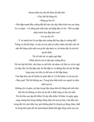 khoan thềm lục địa để thăm dò dầu khí:
- Chà, thế thì đúng rồi.
- Đúng gì hả cô?
- Nếu đập mạnh đầu xuống đất thế nào các dây thần kinh của em cũng
bị va chạm. - Cô dùng ánh mắt mân mê khắp đầu cổ tôi - Thế em đập
phía trước hay đập phía sau?
- Là sao hả cô?
- Ý cô muốn hỏi là em đập mặt xuống đất hay đập ót xuống đất?
Trông cô rất hồi hộp, và căn cứ cái cách cô nhìn chăm chú đôi môi tôi
như thể đang rình một con gì đó sắp nhảy ra, tôi đoán đây là câu hỏi
quyết định.
Tôi cố nhớ lại và ngần ngừ đáp:
- Hình như là em té sấp mặt xuống đất ạ.
Tôi nói đại thế thôi, chứ thực ra mỗi khi vật nhau với Hải cò, tôi té ngã
cả chục lần: ba lần đập mặt, ba lần đập ót và những lần còn lại thì đập
lung tung vào bất cứ chỗ nào có thể đập được.
Câu đáp bừa của tôi khiến cô giáo dãn ra. Cô thở phào và rụt tay lại:
- May quá! Thế thì không sao. Trung khu thần kinh con người ta nằm
phía sau ót.
Không chỉ cô giáo, tụi bạn trong lớp cũng nhìn tôi bằng ánh mắt như
thể nếu tôi không có tám cái tai thì ít nhất cũng có hai cái mũi.
Tôi chí thú sưu tập hết điểm 10 này đến điểm 10 khác và ngày ngày
sung sướng bơi trong những tiếng trầm trồ của tụi bạn. Lần đầu tiên
trong đời tôi cảm thấy học giỏi không phải là chuyện gì đáng chán, nhất
là trong thời gian đó tôi luôn khoan khoái bắt gặp tiếng cười của con
 