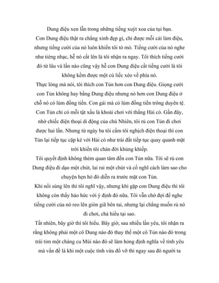 Dung điệu xen lẫn trong những tiếng xuýt xoa của tụi bạn.
Con Dung điệu thật ra chẳng xinh đẹp gì, chỉ được mỗi cái làm điệu,
nhưng tiếng cười của nó luôn khiến tôi tò mò. Tiếng cười của nó nghe
như tiéng nhạc, hễ nó cất lên là tôi nhận ra ngay. Tôi thích tiếng cười
đó từ lâu và lần nào cũng vậy hễ con Dung điệu cất tiếng cười là tôi
không kềm được một cú liếc xéo về phía nó.
Thực lòng mà nói, tôi thích con Tủn hơn con Dung điệu. Giọng cười
con Tủn không hay bằng Dung điệu nhưng nó hơn con Dung điệu ở
chỗ nó có lúm đồng tiền. Con gái mà có lúm đồng tiền trông duyên tệ.
Con Tủn chỉ có mỗi tật xấu là khoái chơi với thằng Hải cò. Gần đây,
nhờ chiếc điện thoại di động của chú Nhiên, tôi rủ con Tủn đi chơi
được hai lần. Nhưng từ ngày ba tôi cấm tôi nghịch điện thoại thì con
Tủn lại tiếp tục cặp kè với Hải cò như trái đất tiếp tục quay quanh mặt
trời khiến tôi chán đời khủng khiếp.
Tôi quyết định không thèm quan tâm đến con Tủn nữa. Tôi sẽ rủ con
Dung điệu đi dạo một chút, lai rai một chút và cố nghĩ cách làm sao cho
chuyện hẹn hò đó diễn ra trước mặt con Tủn.
Khi nổi sùng lên thì tôi nghĩ vậy, nhưng khi gặp con Dung điệu thì tôi
không còn thấy háo hức với ý định đó nữa. Tôi vẫn chờ đợi để nghe
tiếng cười của nó reo lên giòn giã bên tai, nhưng lại chẳng muốn rủ nó
đi chơi, chả hiểu tại sao.
Tất nhiên, bây giờ thì tôi hiểu. Bây giờ, sau nhiều lần yêu, tôi nhận ra
rằng không phải một cô Dung nào đó thay thế một cô Tủn nào đó trong
trái tim một chàng cu Mùi nào đó sẽ làm hỏng định nghĩa về tình yêu
mà vấn đề là khi một cuộc tình vừa đổ vỡ thì ngay sau đó người ta
 