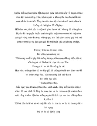 không thể nào hào hứng bắt đầu một cuộc tình mới nếu vết thương lòng
chưa kịp lành miệng. Cũng như người ta không thể tiến hành tốt một
cuộc chiến tranh trên đống đổ nát của cuộc chiến tranh trước đó nếu
không có thời gian để hồi phục.
Hồi tám tuổi, tình yêu là một cái gì xa lạ với tôi. Nhưng dù không hẳn
là yêu thì sự quyến luyến tự nhiên giữa một đứa con trai và một đứa
con gái cũng tuân thủ theo những quy luật tình cảm y như quy luật mà
đứa con trai đó và đứa con gái đó phải tuân thủ khi chúng lớn lên.
***
Chỉ vậy thôi mà tôi đâm chán.
Tôi không còn động lực.
Tôi tưởng sau khi gặp hái những tiếng cười của con Dung điệu, tôi sẽ
sốt sắng rủ nó đi chơi để chọc tức con Tủn.
Nhưng trái tim tôi đã chống lại tôi.
Hơn nữa, những điểm 10 lúc bấy giờ đã không còn là một đỉnh cao để
tôi chinh phục nữa. Tôi đã không còn thử thách.
Tôi chán học giỏi.
Tôi chán thuộc bài.
Nếu ngày nào tôi cũng thuộc bài vanh vách, cũng kiếm được những
điểm 10 một cách dễ dàng thì cuộc đời tôi lại rơi vào một sự đơn điệu
mới, cũng tẻ nhạt hệt như những ngày tôi tích cực sưu tầm những điểm
4, điểm 5.
Tôi bắt đầu lơ lf bài vở và một lần nữa lại làm ba tôi ứa lệ, lần này là vì
thất vọng.
Mẹ tôi lại có dịp lo lắng
 