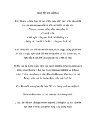 ngoặt đến nhà xuất bản.
Con Tí sún, lạ lùng thay, đã bao nhiêu nước chảy dưới chân cầu, đã là
mẹ của năm đứa con rồi mà khi gặp lại tôi, nó vẫn sún.
- Này em, sao em không chịu trồng răng đi.
- Em thích thế.
- Anh nghĩ chồng em thích thế thì đúng hơn.
- Đúng rồi. Em thích thế là vì chồng em thích thế.
Con Tí sún hồi tám tuổi là đứa hiền lành, chậm chạp, không giỏi khoa
ăn nói. Bây giờ nghe cách đối đáp thông minh và thật thà của nó, tôi
nghĩ nếu đi làm MC chắc chắn nõ sẽ là MC số một.
Ở đời, lắm kẻ thông minh, cũng lắm người thật thà. Nhưng người nhiều
thông minh thường ít thật thà. Và người nhiều thật thà lại ít thông
minh. Thông minh bao giờ cũng khéo ăn khéo nói khéo ứng xử, mà
điều gì khéo quá thì thường kém chân thật, khổ thế!
Con Tí sún là trường hợp đặc biệt. Nó vừa thông minh vừa thật thà.
Nói cách khác nữa, nó thật thà một cách thông minh.
2 lần 2 là 4 là một kết luật quá sức thật thà. Nhưng khi sự thật thà tiếp
cận chân lý thì nó đồng thời cũng là sự thông minh.
 