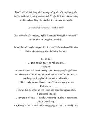 Con Tí sún nói thật lòng mình, nhưng không xấu hổ cũng không uốn
éo: Em thích thế vì chồng em thích thế. Vì vậy đó là một câu nói thông
minh: nó chạm đúng vào bản chất tình cảm của con người.
Có vẻ như tôi khen con Tí sún hơi nhiều.
Chắc vì nó vẫn còn sún răng, Nghĩa là trông nó không khác mấy con Tí
sún tôi nhắc tới trong bản tham luận.
Nhưng hơn cả chuyện răng cỏ, tính tình con Tí sún sau bao nhiêu năm
không gặp lại dường như vẫn không thay đổi.
Tôi hỏi nó:
- Có phải em đến đây vì bài viết của anh…
- Đúng rồi.
- Vậy chắc em đã biết là anh từ bỏ ý định lôi chuyện ngốc nghếch hồi
bé ra bêu riếu. – Tôi nói như hôm trước nói với con Tủn, lưu loát và
cay đắng – Anh quyết định thay đổi tên nhân vật…
- Chính vì vậy mà em đến đây. – con Tí sún cắt ngang lời tôi.
Tôi khoát tay:
- Em yên tâm đi, không có con Tí sún nào trong bài viết của a hết.
- Ý em không phải thế!
- Chứ ý em là thế nào? – Tôi mếu xệch miệng – Chẳng lẽ e muốn anh
xé luôn bài viết này?
- À, không! – Con Tí sún kêu lên bằng giọng của một con mèo bị khép
 