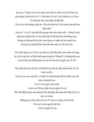 tội oan ( Vì thực tế tụi vừa chén sạch đĩa cá chiên của tôi là hai con
mèo khác có tên là H và T.- Chú thích: H và T tức là Hải cò và Tủn).
Tôi để mặc cho cơn phẫn nộ dẫn dắt:
- Tức là xé vẫn không chắc ăn. Vẫn còn dấu tích. Em muốn anh đốt bản
thảo này?
- Anh ơi! - Con Tí sún bắt đầu giọng rơm rớm nước mắt – Hổng lẽ anh
nghĩ em tệ đến thế sao? Em đến đây là để khuyên anh không sửa,
không xé không đốt gì hết. Anh đừng có nghe lời hai người kia.
Chuyện tụi mình hồi bé như thế nào anh cứ viết như vậy.
Tôi nhìn sững con Tí sún, sực nhớ ra cách đây bốn mươi năm nó từng
là vợ tôi, một cô vợ hiền lành ngoan ngoãn. Chẳng lẽ vì những đứa con
của nó bây giờ không phải là con tôi mà tôi nỡ nghĩ xấu về nó?
Nếu như hồi tám tuổi tôi, tôi đã đưa tay lên cốc đầu mình mấy cái rồi.
- Anh xin lỗi…
Tôi nói sau, sau một hồi, và nhận ra mình không thể tìm thấy câu nói
nào vô duyên hơn.
Con Tí sún quẹt nước mắt:
- Cách xin lỗi hay nhất là anh nghe lời em.
Đôi mắt đẫm lệ bao giờ cũng là đôi mắt đẹp, dù trước khi đẫm lệ nó có
xấu xí cỡ nào.
Những giọt nước mắt của con Tí sún rơi xuống trái tim tôi.
Tôi xụi lơ như người chết rồi:
- Anh sẽ nghe lời em.
 