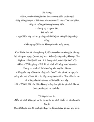 đảo hoang.
- Eo ôi, còn bé như tụi mình làm sao vượt biển khơi được?
- Mày nhát gan quá! – Tôi nheo mắt nhìn con Tí sún – Tao xem phim,
thấy cả khối người đóng bè vượt biển.
- Nhưng họ là người lớn.
Tôi nhún vai:
- Người lớn hay con nít gì cũng thế thôi! Quan trọng là có gan hay
không!
- Nhưng người lớn thì không cần xin phép ba mẹ.
Con Tí sún làm tôi chưng hửng. Lý lẽ của nó hết sức đơn giản nhưng
hết sức quan trọng. Quan trọng hơn cả chuyện có gan hay không.( Chà
cái phẩm chất thật thà một cách thông minh, nó đã bộc lộ từ bé!).
- Ờ há. – Tôi hạ giọng – Thế thì tụi mình sẽ không vượt biển nữa.
Nhưng tụi mình có thể vào rừng sâu hay lên núi cao.
- Rừng sâu hay núi cao thì cũng thế.- Con Tí sún lại nói, tự nguyện
tròng vào mặt vẻ biết lỗi vì lại tiếp tục ngăn cản tôi – Chắc chắn ba mẹ
sẽ không cho tụi mình ra khỏi nhà lâu như vậy.
- Ờ. – Tôi thở dài, hờn dỗi – Ba mẹ không bao giờ tin tụi mình. Ba mẹ
bao giờ cũng sợ tụi mình lạc.
Tôi tiếp tục ấm ức:
- Nếu tụi mình không đi lạc thì ba mẹ lại sợ mình bị rắn rết hùm beo tha
đi mất.
Thấy tôi buồn, con Tí sún buồn theo. Nó lắc cánh tay tôi, nói như an ủi:
 