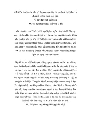 - Đợi lớn lên đi anh. Khi trở thành người lớn, tụi mình có thể đi bất cứ
đâu mà không có ai cấm cản.
Nó lim dim mắt, xuýt xoa:
- Ôi, chỉ nghĩ tới thôi đã thấy thú vị rồi.
Một lần nữa, con Tí sún lại là người phát ngôn của chân lý. Nhưng
ngay cả chân lý cũng có mặt thứ hai của nó. Sau này tôi dần dần khám
phá ra rằng nếu khi còn bé tôi thường xuyên đau khổ vì không được
làm những gì mình thích thì khi lớn lên tôi lại rơi vào những nỗi khổ
đau khác vì có quá nhiều tự do để làm những điều mình thích, mà so
với trẻ con thì những ý thích bốc đồng của người lớn thường là ngu
ngốc và nguy hiểm hơn nhiều.
Người lớn tất nhiên cũng có những người lớn của mình. Nếu những
nguyên tắc đạo đức là bà mẹ thì những nguyên tắc luật pháp là ông bố
của người lớn: một bên đưa ra những khuyên giải nhẹ nhàng, một bên
suốt ngày hầm hè và thốt ra những răn đe. Nhưng cũng giống như trẻ
con, người lớn không phải lúc nào cũng biết vâng lời bố mẹ. Vì vậy mà
tôn giáo xuất hiện. Tôn giáo xét về phương diện nào đó, cũng là đạo
đức và pháp luật. Nó khuyên làm điều này, cấm điều kia. Nhưng vì tôn
giáo xây dựng trên đức tin, nên con người ta làm theo mà không thắc
mắc (theo kiểu con cái hay thắc mắc trước những mệnh lệnh của bố
mẹ), bởi một thực tế là nếu không còn ai tin nữa thì con người cũng
khó mà yên tâm về sự tồn tại của mình trên cõi đời.
Ôi, tôi lại nói lăng nhăng những gì thế này!
 