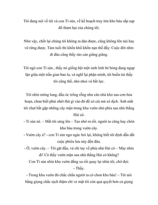Tôi đang nói về tôi và con Tí sún, về kế hoạch truy tìm kho báu sắp sụp
đổ thảm hại của chúng tôi.
Như vậy, chốt lại chúng tôi không ra đảo được, cũng không lên núi hay
vô rừng được. Tám tuổi thì khốn khổ khốn nạn thế đấy: Cuộc đời nhìn
đi đâu cũng thấy rào cản giăng giăng.
Tôi ngó con Tí sún , thấy nó giống hệt một sinh linh bé bỏng đang ngụp
lặn giữa một trần gian bao la, và nghĩ lại phận mình, tôi buồn tủi thấy
tôi cũng thế, nhỏ nhoi và bất lực.
Tôi nhìn mông lung, đầu óc trống rỗng như căn nhà kho sau cơn hỏa
hoạn, chưa biết phải nhét thứ gì vào đó để có cái mà xê dịch. Ánh mắt
tôi chợt bắt gặp những cây mận trong khu vườn nhỏ phía sau nhà thằng
Hải cò.
- Tí sún nè. – Mắt tôi sáng lên – Tao nhớ ra rồi. người ta cũng hay chôn
kho báu trong vườn cây.
- Vườn cây á? - con Tí sún ngơ ngác hỏi lại, không biết tôi định dẫn dắt
cuộc phiêu lưu này đến đâu.
- Ờ, vườn cây. – Tôi gật đầu, và chỉ tay về phía nhà Hải cò – Mày nhìn
đi! Có thấy vườn mận sau nhà thằng Hải cò không?
Con Tí sún nhìn khu vườn đằng xa rồi quay lại nhìn tôi, chờ đợi:
- Thấy.
- Trong khu vườn đó chắc chắn người ta có chon kho báu! – Tôi nói
bằng giọng chắc nịch thậm chí vẻ mặt tôi còn quả quyết hơn cả giọng
 