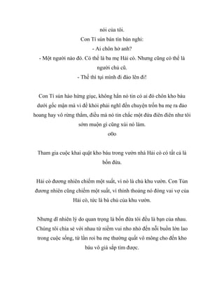 nói của tôi.
Con Tí sún bán tín bán nghi:
- Ai chôn hở anh?
- Một người nào đó. Có thể là ba mẹ Hải cò. Nhưng cũng có thể là
người chủ cũ.
- Thế thì tụi mình đi đào lên đi!
Con Tí sún hào hứng giục, không hẳn nó tin có ai đó chôn kho báu
dưới gốc mận mà vì để khỏi phải nghĩ đến chuyện trốn ba mẹ ra đảo
hoang hay vô rừng thẳm, điều mà nó tin chắc một đứa điên điên như tôi
sớm muộn gì cũng xúi nó làm.
o0o
Tham gia cuộc khai quật kho báu trong vườn nhà Hải cò có tất cả là
bốn đứa.
Hải cò đương nhiên chiếm một suất, vì nó là chủ khu vườn. Con Tủn
đương nhiên cũng chiếm một suất, vì thỉnh thoảng nó đóng vai vợ của
Hải cò, tức là bà chủ của khu vườn.
Nhưng dĩ nhiên lý do quan trọng là bốn đứa tôi đều là bạn của nhau.
Chúng tôi chia sẻ với nhau từ niềm vui nho nhỏ đến nỗi buồn lớn lao
trong cuộc sống, từ lằn roi ba mẹ thường quất vô mông cho đến kho
báu vô giá sắp tìm được.
 
