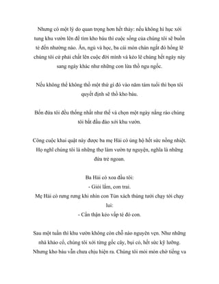 Nhưng có một lý do quan trọng hơn hết thảy: nếu không hì hục xới
tung khu vườn lên để tìm kho báu thì cuộc sống của chúng tôi sẽ buồn
tẻ đến nhường nào. Ăn, ngủ và học, ba cái món chán ngắt đó hổng lẽ
chúng tôi cứ phải chất lên cuộc đời mình và kéo lê chúng hết ngày này
sang ngày khác như những con lừa thồ ngu ngốc.
Nếu không thể không thồ một thứ gì đó vào năm tám tuổi thì bọn tôi
quyết định sẽ thồ kho báu.
Bốn đứa tôi đều thống nhất như thế và chọn một ngày nắng ráo chúng
tôi bắt đầu đào xới khu vườn.
Công cuộc khai quật này được ba mẹ Hải cò ủng hộ hết sức nồng nhiệt.
Họ nghĩ chúng tôi là những thợ làm vườn tự nguyện, nghĩa là những
đứa trẻ ngoan.
Ba Hải cò xoa đầu tôi:
- Giỏi lắm, con trai.
Mẹ Hải cò rưng rưng khi nhìn con Tủn xách thùng tưới chạy tới chạy
lui:
- Cẩn thận kẻo vấp té đó con.
Sau một tuần thì khu vườn không còn chỗ nào nguyên vẹn. Như những
nhà khảo cổ, chúng tôi xới từng gốc cây, bụi cỏ, hết sức kỹ lưỡng.
Nhưng kho báu vẫn chưa chịu hiện ra. Chúng tôi mỏi mòn chờ tiếng va
 