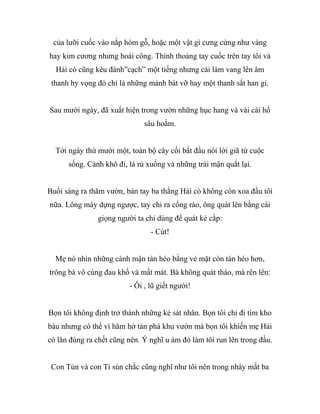 của lưỡi cuốc vào nắp hòm gỗ, hoặc một vật gì cưng cứng như vàng
hay kim cương nhưng hoài công. Thỉnh thoảng tay cuốc trên tay tôi và
Hải cò cũng kêu đánh”cạch” một tiếng nhưng cái làm vang lên âm
thanh hy vọng đó chỉ là những mảnh bát vỡ hay một thanh sắt han gỉ.
Sau mười ngày, đã xuất hiện trong vườn những hục hang và vài cái hố
sâu hoắm.
Tới ngày thứ mười một, toàn bộ cây cối bắt đầu nói lời giã từ cuộc
sống. Cành khô đi, lá rủ xuống và những trái mận quắt lại.
Buổi sáng ra thăm vườn, bàn tay ba thằng Hải cò không còn xoa đầu tôi
nữa. Lông mày dựng ngược, tay chỉ ra cổng rào, ông quát lên bằng cái
giọng người ta chỉ dùng để quát kẻ cắp:
- Cút!
Mẹ nó nhìn những cành mận tàn héo bằng vẻ mặt còn tàn héo hơn,
trông bà vô cùng đau khổ và mất mát. Bà không quát tháo, mà rên lên:
- Ôi , lũ giết người!
Bọn tôi không định trở thành những kẻ sát nhân. Bọn tôi chỉ đi tìm kho
báu nhưng có thể vì hăm hở tàn phá khu vườn mà bọn tôi khiến mẹ Hải
cò lăn đùng ra chết cũng nên. Ý nghĩ u ám đó làm tôi run lên trong đầu.
Con Tủn và con Tí sún chắc cũng nghĩ như tôi nên trong nháy mắt ba
 