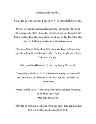 đứa tôi đã biến như khói.
Chỉ có Hải cò là không chạy đi đâu được. Vì nó không biết chạy đi đâu.
Đối với một đứa bé, ngôi nhà rất quan trọng. Một đứa bé sống trong
nhà mình cũng tự nhiên và máu thịt như sống trong bản thân mình. Nó
không thể chạy khỏi nhà mình, vì điều đó sẽ làm nó đau đớn. Cũng như
một con thỏ không thể chạy ra khỏi bộ da của mình.
Chỉ có người lớn mới làm được điều kỳ cục đó. Trong một số trường
hợp, bản ngã có thể biến thành tha nhân. Lớn lên, tôi nghe các triết gia
kháo nhau như vậy.
Hôm sau thằng Hải cò vác bộ mặt tang thương đến tìm tôi.
Trông bộ tịch hầm hầm của nó, tôi đoán chắc nó sắp trút lên đầu tôi
một cơn bão rủa xả về chuyện tôi đã xúi cả bọn phá tanh bành khu
vườn nhà nó.
Nhưng khi thấy vẻ mặt te tua không kém của tôi, cơn giận trong lòng
nó đột nhiên nguội ngắt.
- Mày cũng bị ăn đòn à?
Thằng Hải cò hỏi bằng giọng sung sướng của người đang gặp hoạn nạn
chợt thấy kẻ khác gặp hoạn nạn hơn mình.
 