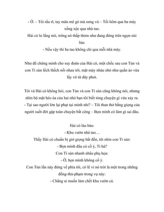 - Ờ. – Tôi rầu rĩ, tay mân mê gò má sưng vù – Tối hôm qua ba mày
xồng xộc qua nhà tao.
Hải cò lo lắng nói, trông nó thấp thỏm như đang đứng trên ngọn núi
lửa:
- Nếu vậy thì ba tao không chỉ qua mỗi nhà mày.
Như để chứng minh cho suy đoán của Hải cò, một chốc sau con Tủn và
con Tí sún lếch thếch nối nhau tới, mặt mày nhàu nhò như quần áo vừa
lấy vô từ dây phơi.
Tôi và Hải cò không hỏi, con Tủn và con Tí sún cũng không nói, nhưng
nhìn bộ mặt héo úa của hai nhỏ bạn tôi biết tỏng chuyện gì vừa xảy ra.
- Tại sao người lớn lại phạt tụi mình nhỉ? – Tôi than thở bằng giọng của
người suốt đời gặp toàn chuyện bất công – Bọn mình có làm gì sai đâu.
Hải cò làu bàu:
- Khu vườn nhà tao…
Thấy Hải cò chuẩn bị giở giọng bắt đền, tôi nhìn con Tí sún:
- Bọn mình đâu có cố ý, Tí há?
Con Tí sún nhanh nhẩu phụ họa:
- Ờ, bọn mình không cố ý.
Con Tủn lần này đứng về phía tôi, có lẽ vì nó trót là một trong những
đồng-thủ-phạm trong vụ này:
- Chẳng ai muốn làm chết khu vườn cả.
 