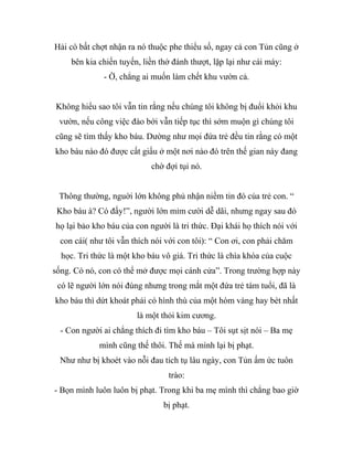 Hải cò bất chợt nhận ra nó thuộc phe thiểu số, ngay cả con Tủn cũng ở
bên kia chiến tuyến, liền thở đánh thượt, lặp lại như cái máy:
- Ờ, chẳng ai muốn làm chết khu vườn cả.
Không hiểu sao tôi vẫn tin rằng nếu chúng tôi không bị đuổi khỏi khu
vườn, nếu công việc đào bới vẫn tiếp tục thì sớm muộn gì chúng tôi
cũng sẽ tìm thấy kho báu. Dường như mọi đứa trẻ đều tin rằng có một
kho báu nào đó được cất giấu ở một nơi nào đó trên thế gian này đang
chờ đợi tụi nó.
Thông thường, nguời lớn không phủ nhận niềm tin đó của trẻ con. “
Kho báu à? Có đấy!”, người lớn mỉm cười dễ dãi, nhưng ngay sau đó
họ lại bảo kho báu của con người là tri thức. Đại khái họ thích nói với
con cái( như tôi vẫn thích nói với con tôi): “ Con ơi, con phải chăm
học. Tri thức là một kho báu vô giá. Tri thức là chìa khóa của cuộc
sống. Có nó, con có thể mở được mọi cánh cửa”. Trong trường hợp này
có lẽ người lớn nói đúng nhưng trong mắt một đứa trẻ tám tuổi, đã là
kho báu thì dứt khoát phải có hình thù của một hòm vàng hay bét nhất
là một thỏi kim cương.
- Con người ai chẳng thích đi tìm kho báu – Tôi sụt sịt nói – Ba mẹ
mình cũng thế thôi. Thế mà mình lại bị phạt.
Như như bị khoét vào nỗi đau tích tụ lâu ngày, con Tủn ấm ức tuôn
trào:
- Bọn mình luôn luôn bị phạt. Trong khi ba mẹ mình thì chẳng bao giờ
bị phạt.
 