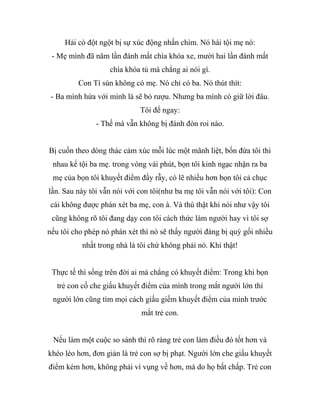 Hải cò đột ngột bị sự xúc động nhấn chìm. Nó hài tội mẹ nó:
- Mẹ mình đã năm lần đánh mất chìa khóa xe, mười hai lần đánh mất
chìa khóa tủ mà chẳng ai nói gì.
Con Tí sún không có mẹ. Nó chỉ có ba. Nó thút thít:
- Ba mình hứa với mình là sẽ bỏ rượu. Nhưng ba mình có giữ lời đâu.
Tôi đế ngay:
- Thế mà vẫn không bị đánh đòn roi nào.
Bị cuốn theo dòng thác cảm xúc mỗi lúc một mãnh liệt, bốn đứa tôi thi
nhau kể tội ba mẹ. trong vòng vài phút, bọn tôi kinh ngạc nhận ra ba
mẹ của bọn tôi khuyết điểm đầy rẫy, có lẽ nhiều hơn bọn tôi cả chục
lần. Sau này tôi vẫn nói với con tôi(như ba mẹ tôi vẫn nói với tôi): Con
cái không được phán xét ba mẹ, con à. Và thú thật khi nói như vậy tôi
cũng không rõ tôi đang dạy con tôi cách thức làm người hay vì tôi sợ
nếu tôi cho phép nó phán xét thì nó sẽ thấy người đáng bị quỳ gối nhiều
nhất trong nhà là tôi chứ không phải nó. Khỉ thật!
Thực tế thì sống trên đời ai mà chẳng có khuyết điểm: Trong khi bọn
trẻ con cố che giấu khuyết điểm của mình trong mắt người lớn thì
người lớn cũng tìm mọi cách giấu giếm khuyết điểm của mình trước
mắt trẻ con.
Nếu làm một cuộc so sánh thì rõ ràng trẻ con làm điều đó tốt hơn và
khéo léo hơn, đơn giản là trẻ con sợ bị phạt. Người lớn che giấu khuyết
điểm kém hơn, không phải vì vụng về hơn, mà do họ bất chấp. Trẻ con
 