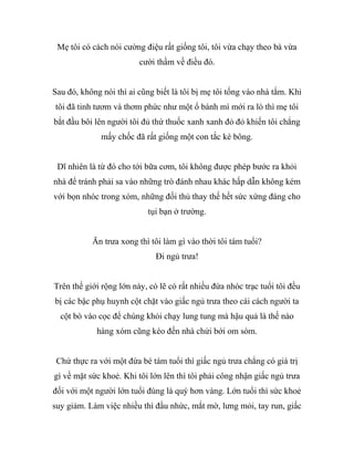 Mẹ tôi có cách nói cường điệu rất giống tôi, tôi vừa chạy theo bà vừa
cười thầm về điều đó.
Sau đó, không nói thì ai cũng biết là tôi bị mẹ tôi tống vào nhà tắm. Khi
tôi đã tinh tươm và thơm phức như một ổ bánh mì mới ra lò thì mẹ tôi
bắt đầu bôi lên người tôi đủ thứ thuốc xanh xanh đỏ đỏ khiến tôi chẳng
mấy chốc đã rất giống một con tắc kè bông.
Dĩ nhiên là từ đó cho tới bữa cơm, tôi không được phép bước ra khỏi
nhà để tránh phải sa vào những trò đánh nhau khác hấp dẫn không kém
với bọn nhóc trong xóm, những đối thủ thay thế hết sức xứng đáng cho
tụi bạn ở trường.
Ăn trưa xong thì tôi làm gì vào thời tôi tám tuổi?
Đi ngủ trưa!
Trên thế giới rộng lớn này, có lẽ có rất nhiều đứa nhóc trạc tuổi tôi đều
bị các bậc phụ huynh cột chặt vào giấc ngủ trưa theo cái cách người ta
cột bò vào cọc để chúng khỏi chạy lung tung mà hậu quả là thế nào
hàng xóm cũng kéo đến nhà chửi bới om sòm.
Chứ thực ra với một đứa bé tám tuổi thì giấc ngủ trưa chẳng có giá trị
gì về mặt sức khoẻ. Khi tôi lớn lên thì tôi phải công nhận giấc ngủ trưa
đối với một người lớn tuổi đúng là quý hơn vàng. Lớn tuổi thì sức khoẻ
suy giảm. Làm việc nhiều thì đầu nhức, mắt mờ, lưng mỏi, tay run, giấc
 