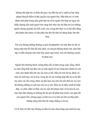không thể phạt họ và điều đó gieo vào đầu họ cái ý nghĩ tai hại rằng
phạm khuyết điểm là đặc quyền của người lớn. Một đứa trẻ vô tình
đánh một phát trung tiện giữa bàn ăn sẽ bị người lớn bợp tai ngay tức
khắc nhưng nếu một người lớn cũng làm như vậy thì đứa trẻ (và những
người chung quanh) chỉ biết cười xòa, trong khi thực ra cả hai đều đáng
phê phán như nhau và nếu phải tha thứ thì đứa trẻ đáng được tha thứ
hơn.
Trẻ con không những thường xuyên bị phạt(bởi với một đứa trẻ thì có
hàng trăm thứ lỗi lầm để mắc phải, từ chuyện không thuộc bài, làm bẩn
tập vở đến chuyện mải chơi hay quên ngủ trưa), mà còn thường xuyên
bị phạt oan.
Người lớn thường thích cường điệu nỗi cô đơn trong cuộc sống, thích
ca cẩm rằng biết tìm đâu cho ra một người tri kỷ trong khi chính trẻ con
mới cảm nhận điều đó sâu sắc hơn ai hết. Đứa trẻ trót lỡ tay đánh vỡ
một cái tách hay cái lọ hoa, trong đa số các trường hợp đều bị cả ba lẫn
mẹ xúm vào tấn công, thêm sự phụ họa của anh chị nếu đứa trẻ xui xẻo
đó không những có anh mà còn có cả chị. Đứa trẻ sẽ thấy mình bị hiếp
đáp, và chắc chắn sẽ thấy oan ức nếu thủ phạm làm vỡ lọ hoa là con
mèo hậu đậu nhưng nó không đủ thì giờ để phân bua trước cơn giận dữ
của người lớn, nhưng ngay cả khi nó có cơ hội nói lên sự thật giữa
những tiếng thút thít thì cũng chẳng ai tin nó.
Có lẽ trên cõi đời này không có đứa trẻ nào chưa từng oán trách ba mẹ.
 