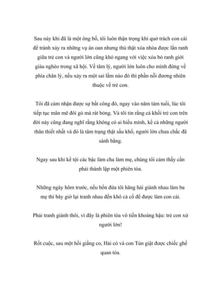 Sau này khi đã là một ông bố, tôi luôn thận trọng khi quở trách con cái
để tránh xảy ra những vụ án oan nhưng thú thật xóa nhòa được lằn ranh
giữa trẻ con và người lớn cũng khó ngang với việc xóa bỏ ranh giới
giàu nghèo trong xã hội. Về tâm lý, người lớn luôn cho mình đứng về
phía chân lý, nếu xảy ra một sai lầm nào đó thì phần nỗi đương nhiên
thuộc về trẻ con.
Tôi đã cảm nhận được sự bất công đó, ngay vào năm tám tuổi, lúc tôi
tiếp tục mân mê đôi gò má rát bỏng. Và tôi tin rằng cả khối trẻ con trên
đời này cũng đang nghĩ rằng không có ai hiểu mình, kể cả những người
thân thiết nhất và đó là tâm trạng thật sấu khổ, người lớn chưa chắc đã
sánh bằng.
Ngay sau khi kể tội các bậc làm cha làm mẹ, chúng tôi cảm thấy cần
phải thành lập một phiên tòa.
Những ngày hôm trước, nếu bốn đứa tôi hăng hái giành nhau làm ba
mẹ thì bây giờ lại tranh nhau đến khô cả cổ để được làm con cái.
Phải tranh giành thôi, vì đây là phiên tòa vô tiền khoáng hậu: trẻ con xử
người lớn!
Rốt cuộc, sau một hồi giằng co, Hải cò và con Tủn giật được chiếc ghế
quan tòa.
 