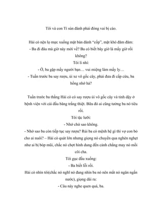 Tôi và con Tí sún đành phải đóng vai bị cáo.
Hải cò nện lọ mực xuống mặt bàn đánh “cốp”, mặt khó đăm đăm:
- Ba đi đâu mà giờ này mới về? Ba có biết bây giờ là mấy giờ rồi
không?
Tôi lí nhí:
- Ờ, ba gặp mấy người bạn… vui miệng làm mấy ly…
- Tuần trước ba say rượu, ủi xe vô gốc cây, phải đưa đi cấp cứu, ba
hổng nhớ hả?
Tuần trước ba thằng Hải cò có say rượu ủi vô gốc cây và tỉnh dậy ở
bệnh viện với cái đầu băng trắng thiệt. Bữa đó ai cũng tưởng ba nó tiêu
rồi.
Tôi tặc lưỡi:
- Nhớ chứ sao không.
- Nhớ sao ba còn tiếp tục say rượu? Rủi ba có mệnh hệ gì thì vợ con bỏ
cho ai nuôi? – Hải cò quát lớn nhưng giọng nó chuyển qua nghèn nghẹt
như ai bị bóp mũi, chắc nó chợt hình dung đến cảnh chẳng may nó mồi
côi cha.
Tôi gục đầu xuống:
- Ba biết lỗi rồi.
Hải cò nhìn tôi(chắc nó nghĩ nó đang nhìn ba nó nên mắt nó ngân ngấn
nước), giọng dài ra:
- Câu này nghe quen quá, ba.
 