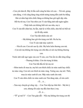 - Con yên tâm đi. Đây là lần cuối cùng ba hứa với con. – Tôi nói, giọng
cảm động, vì tôi cũng đang rùng mình tưởng tượng đến cảnh ba thằng
Hải cò nằm bẹp trên chiếc băng-ca không bao giờ ngồi dậy nữa.
Hết ba tới mẹ. Con Tủn nhìn con Tí sún bằng ánh mắt ngán ngẩm:
- Thiệt tình con không biết nói sao nữa, mẹ à.
Con Tí sún đổi chân hai, ba lần, mặt lộ vẻ bồn chồn, như thể nó biết nó
tội lỗi đầy mình.
Con Tủn đột nhiên nức nở:
- Mẹ không bao giờ tôn trọng con hết. Hu hu hu.
Con Tí sún mặt mày xanh lè:
- Nín đi con. Con nói sao ấy chứ. Mẹ luôn luôn thương con mà.
- Con nói mẹ không tôn trọng con chứ đâu có nói mẹ không thương
con.
Trước ánh mắt ngơ ngác của con Tí sún, con Tủn ấm ức dằn từng tiếng:
- Thương là khác. Còn tôn trọng là khác.
Con Tủn bắt đầu kể tội mẹ nó:
- Hôm trước đi mua áo, mẹ hỏi con thích chiếc áo màu xanh hay chiếc
áo màu vàng. Con nói con thích áo màu vàng. Tưởng sao, mẹ nói: Thôi,
mua áo màu xanh đi con. Mặc màu xanh cho mát.
Con Tí sún nhìn chiếc áo màu xanh con Tủn đang mặc, cố nín cười:
- Ờ… ờ…
- Xưa nay chuyện gì cũng vậy. – Con Tủn tiếp tục thút thít – Mẹ hỏi ý
con, nhưng rốt cuộc mẹ đều làm theo ý mẹ.
- Ờ.. ờ…
- “Ờ” gì mà”ờ” – Con Tủn giận dỗi – Nếu mẹ không tôn trọng con thì
 