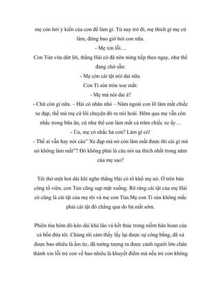mẹ còn hỏi ý kiến của con để làm gì. Từ nay trở đi, mẹ thích gì mẹ cứ
làm, đừng bao giờ hỏi con nữa.
- Mẹ xin lỗi…
Con Tủn vừa dứt lời, thằng Hải cò đã nôn nóng tiếp theo ngay, như thể
đang chờ sẵn:
- Mẹ còn cái tật nói dai nữa.
Con Tí sún tròn xoe mắt:
- Mẹ mà nói dai á?
- Chứ còn gì nữa. – Hải cò nhăn nhó – Năm ngoái con lỡ làm mất chiếc
xe đạp, thế mà mẹ cứ lôi chuyện đó ra nói hoài. Hôm qua mẹ vẫn còn
nhắc trong bữa ăn, cứ như thể con làm mất cả trăm chiếc xe ấy…
- Ủa, mẹ có nhắc hả con? Làm gì có!
- Thế ai vẫn hay nói câu” Xe đạp mà nó còn làm mất được thì cái gì mà
nó không làm mất”? Đó không phải là câu nói ưa thích nhất trong năm
của mẹ sao?
Tôi thở một hơi dài khi nghe thằng Hải cò tố khổ mẹ nó. Ở trên bàn
công tố viên, con Tủn cũng sụp mặt xuống. Rõ ràng cái tật của mẹ Hải
cò cũng là cái tật của mẹ tôi và mẹ con Tủn.Mẹ con Tí sún không mắc
phải cái tật đó chẳng qua do bà mất sớm.
Phiên tòa hôm đó kéo dài khá lâu và kết thúc trong niềm hân hoan của
cả bốn đứa tôi. Chúng tôi cảm thấy lấy lại được sự công bằng, đã xả
được bao nhiêu là ấm ức, đã tưởng tượng ra được cảnh người lớn chân
thành xin lỗi trẻ con về bao nhiêu là khuyết điểm mà nếu trẻ con không
 